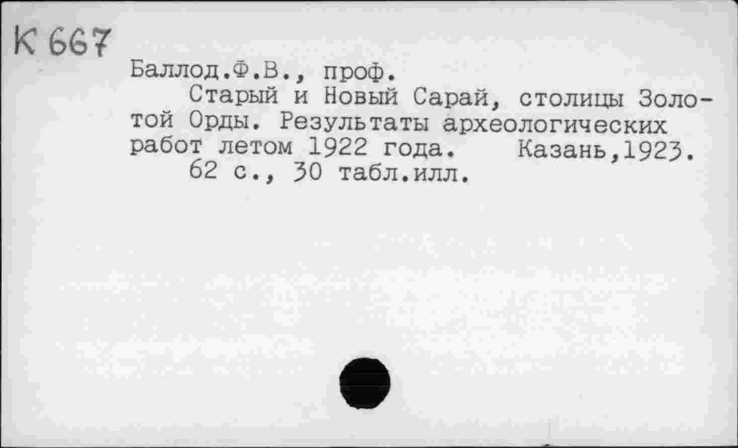 ﻿К 667
Баллод.Ф.В., проф.
Старый и Новый Сарай, столицы Золотой Орды. Результаты археологических работ летом 1922 года. Казань,1925.
62 с., 30 табл.илл.